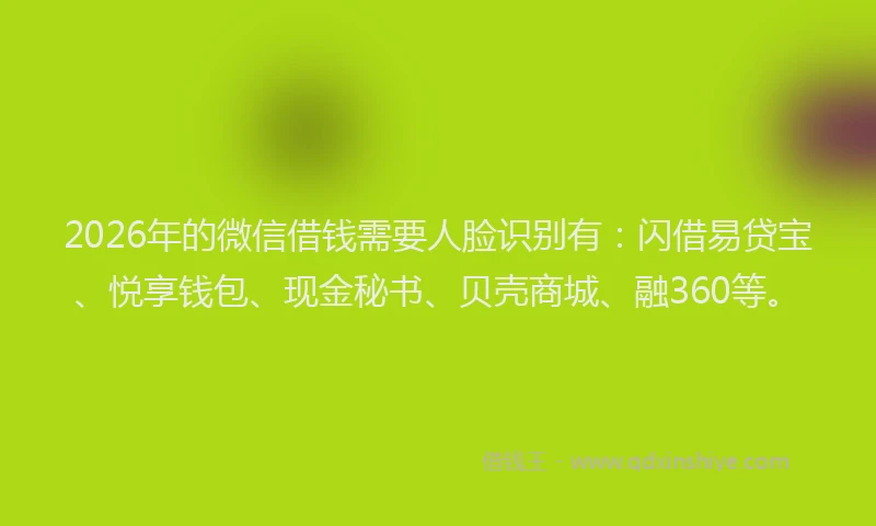 2026年的微信借钱需要人脸识别有：闪借易贷宝、悦享钱包、现金秘书、贝壳商城、融360等。
