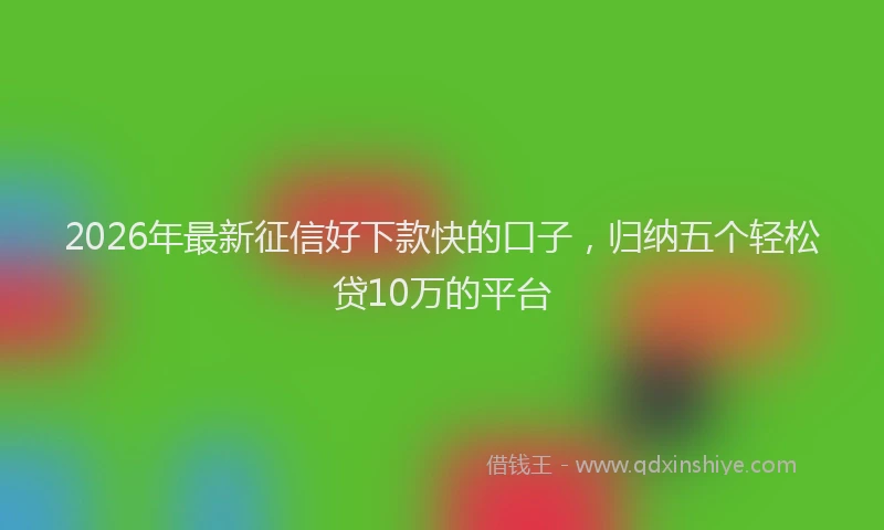 2026年最新征信好下款快的口子，归纳五个轻松贷10万的平台