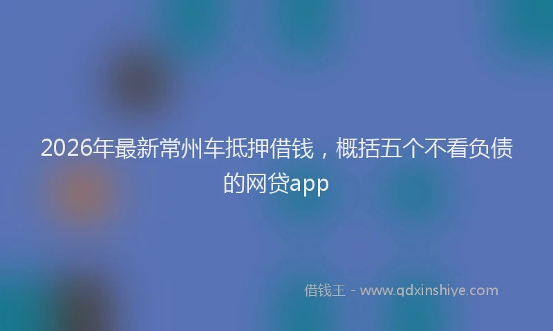 2026年最新常州车抵押借钱，概括五个不看负债的网贷app