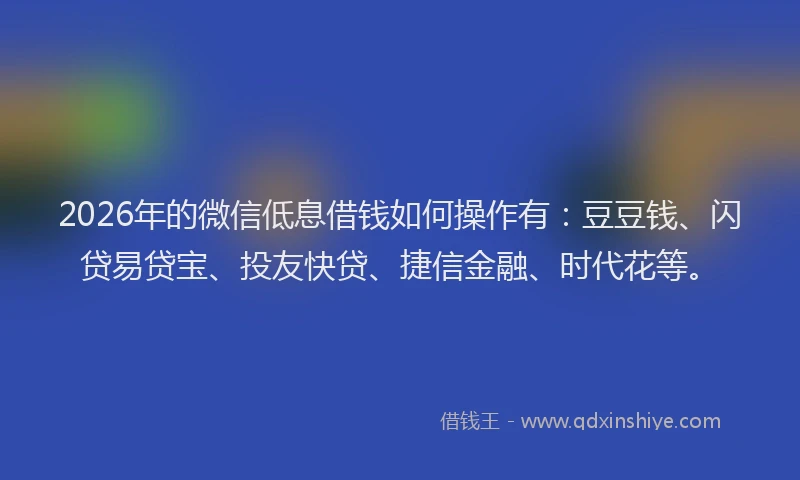 2026年的微信低息借钱如何操作有：豆豆钱、闪贷易贷宝、投友快贷、捷信金融、时代花等。