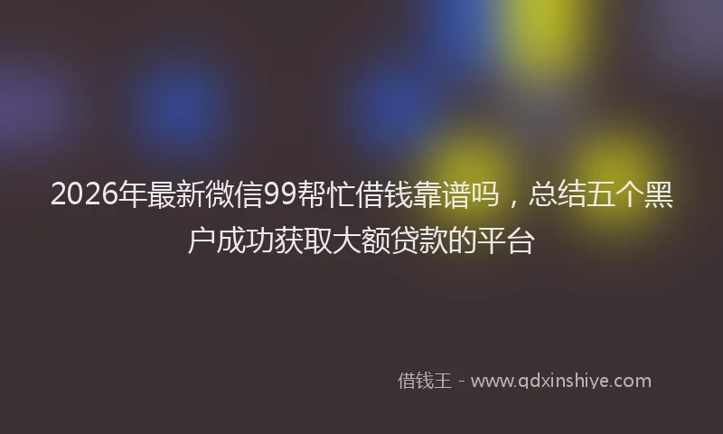 2026年最新微信99帮忙借钱靠谱吗，总结五个黑户成功获取大额贷款的平台