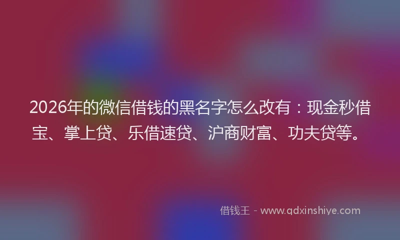 2026年的微信借钱的黑名字怎么改有：现金秒借宝、掌上贷、乐借速贷、沪商财富、功夫贷等。