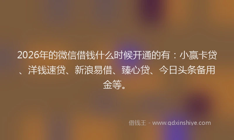 2026年的微信借钱什么时候开通的有：小赢卡贷、洋钱速贷、新浪易借、臻心贷、今日头条备用金等。