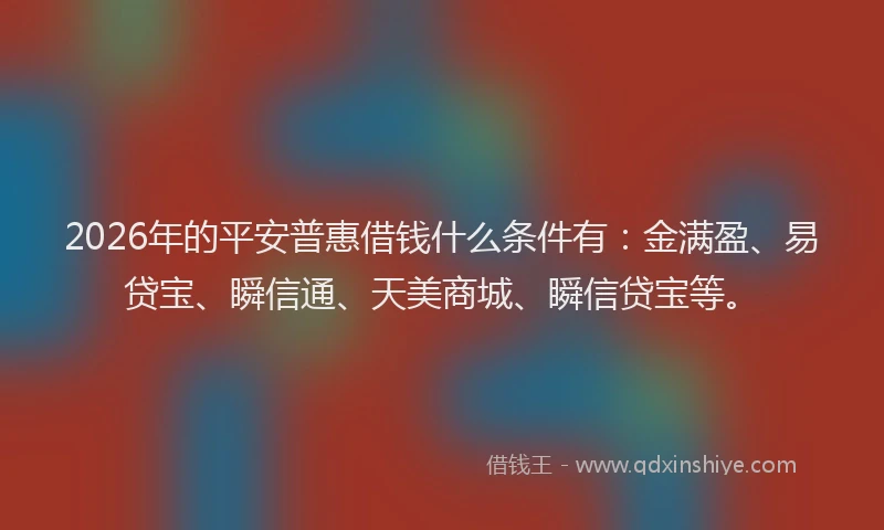 2026年的平安普惠借钱什么条件有：金满盈、易贷宝、瞬信通、天美商城、瞬信贷宝等。