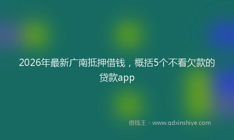 2026年最新广南抵押借钱，概括5个不看欠款的贷款app