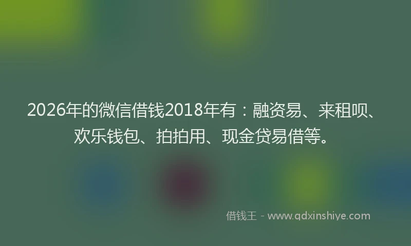 2026年的微信借钱2018年有：融资易、来租呗、欢乐钱包、拍拍用、现金贷易借等。