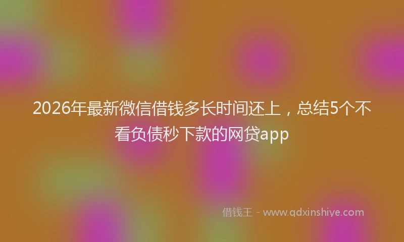 2026年最新微信借钱多长时间还上，总结5个不看负债秒下款的网贷app