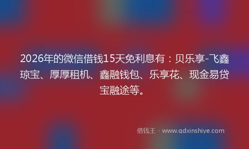 2026年的微信借钱15天免利息有：贝乐享-飞鑫琼宝、厚厚租机、鑫融钱包、乐享花、现金易贷宝融途等。