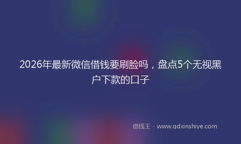 2026年最新微信借钱要刷脸吗，盘点5个无视黑户下款的口子