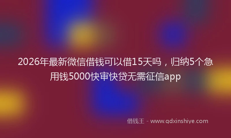 2026年最新微信借钱可以借15天吗，归纳5个急用钱5000快审快贷无需征信app