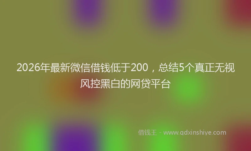2026年最新微信借钱低于200，总结5个真正无视风控黑白的网贷平台