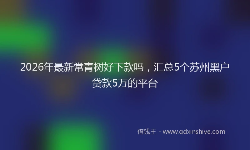 2026年最新常青树好下款吗，汇总5个苏州黑户贷款5万的平台