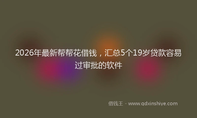 2026年最新帮帮花借钱，汇总5个19岁贷款容易过审批的软件