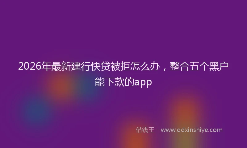 2026年最新建行快贷被拒怎么办，整合五个黑户能下款的app