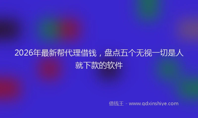 2026年最新帮代理借钱，盘点五个无视一切是人就下款的软件