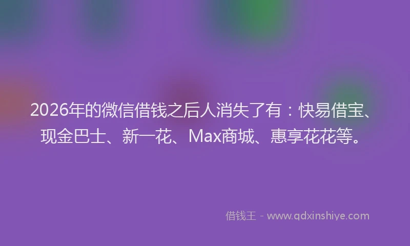 2026年的微信借钱之后人消失了有：快易借宝、现金巴士、新一花、Max商城、惠享花花等。