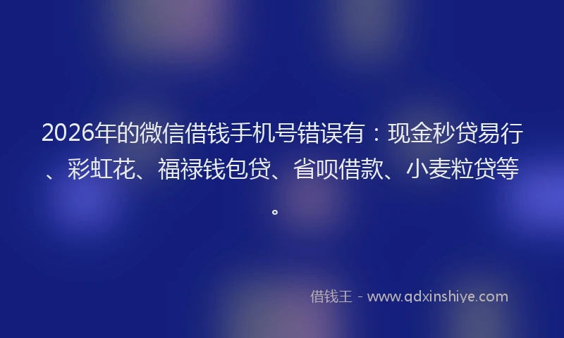 2026年的微信借钱手机号错误有：现金秒贷易行、彩虹花、福禄钱包贷、省呗借款、小麦粒贷等。