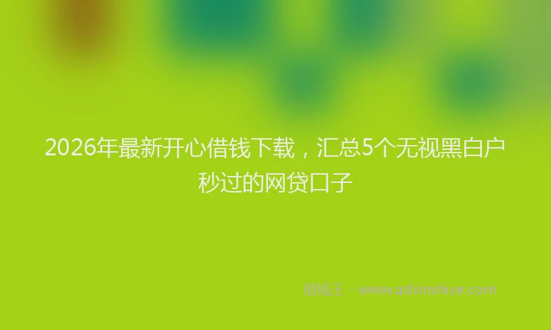 2026年最新开心借钱下载，汇总5个无视黑白户秒过的网贷口子