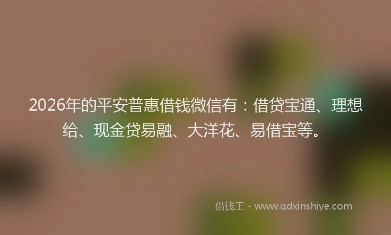 2026年的平安普惠借钱微信有：借贷宝通、理想给、现金贷易融、大洋花、易借宝等。