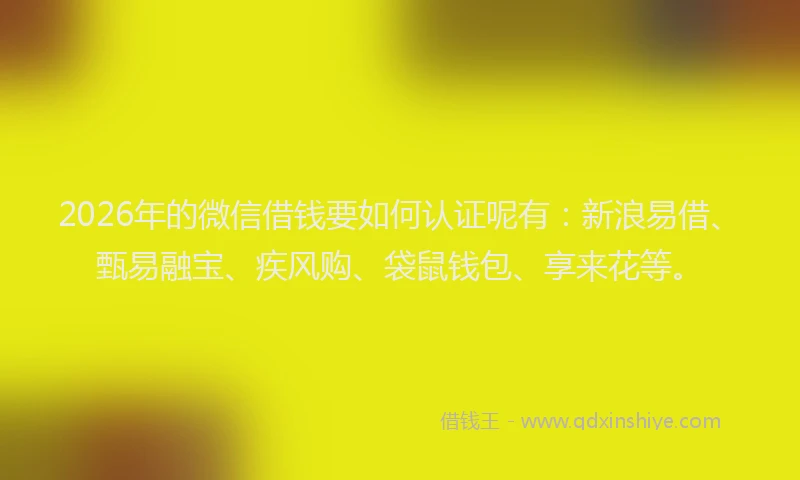 2026年的微信借钱要如何认证呢有：新浪易借、甄易融宝、疾风购、袋鼠钱包、享来花等。
