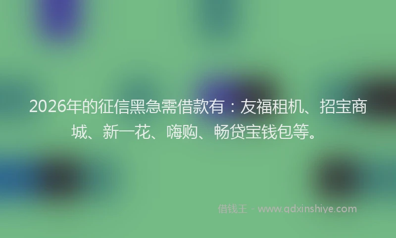 2026年的征信黑急需借款有：友福租机、招宝商城、新一花、嗨购、畅贷宝钱包等。