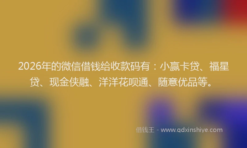 2026年的微信借钱给收款码有：小赢卡贷、福星贷、现金侠融、洋洋花呗通、随意优品等。