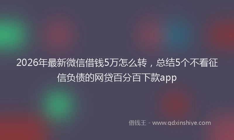 2026年最新微信借钱5万怎么转，总结5个不看征信负债的网贷百分百下款app