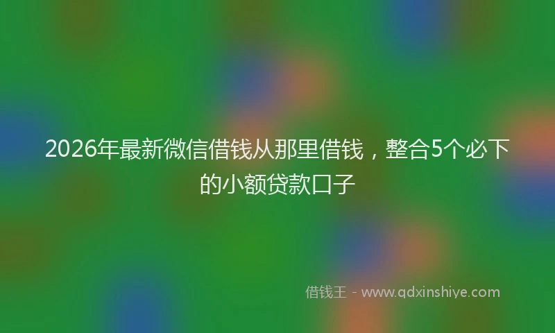 2026年最新微信借钱从那里借钱，整合5个必下的小额贷款口子