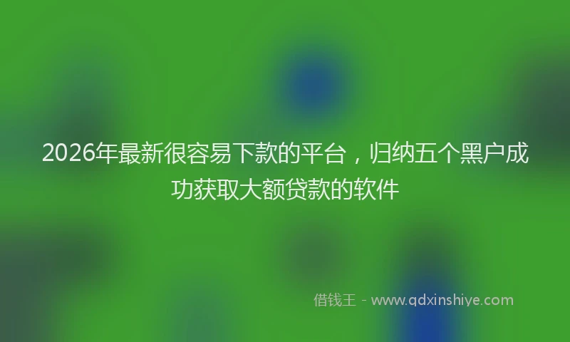 2026年最新很容易下款的平台，归纳五个黑户成功获取大额贷款的软件