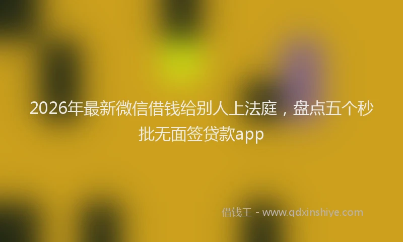 2026年最新微信借钱给别人上法庭，盘点五个秒批无面签贷款app