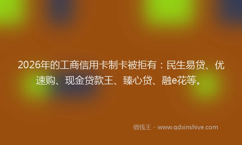 2026年的工商信用卡制卡被拒有：民生易贷、优速购、现金贷款王、臻心贷、融e花等。