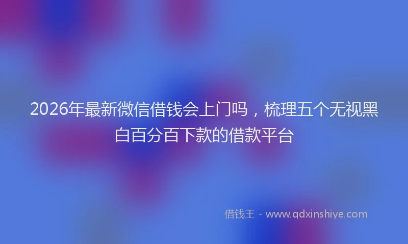 2026年最新微信借钱会上门吗，梳理五个无视黑白百分百下款的借款平台