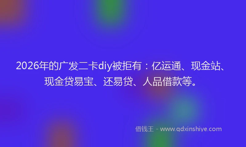 2026年的广发二卡diy被拒有：亿运通、现金站、现金贷易宝、还易贷、人品借款等。
