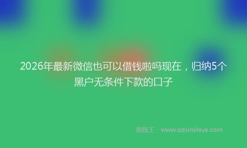 2026年最新微信也可以借钱啦吗现在，归纳5个黑户无条件下款的口子