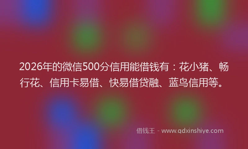 2026年的微信500分信用能借钱有：花小猪、畅行花、信用卡易借、快易借贷融、蓝鸟信用等。