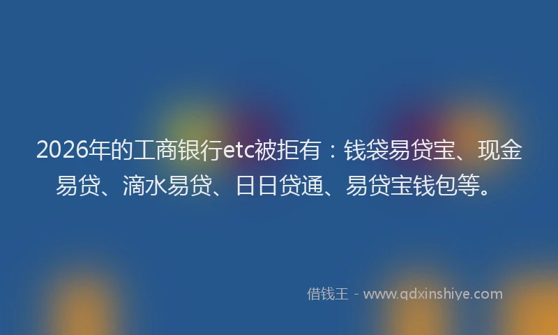 2026年的工商银行etc被拒有：钱袋易贷宝、现金易贷、滴水易贷、日日贷通、易贷宝钱包等。