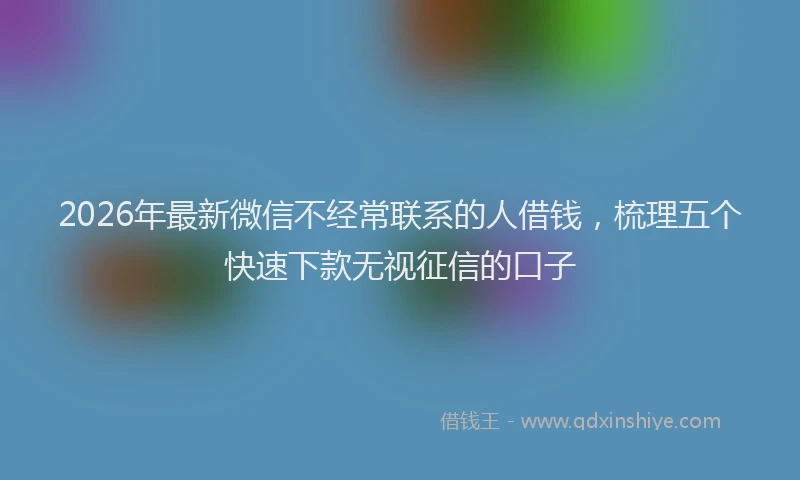 2026年最新微信不经常联系的人借钱，梳理五个快速下款无视征信的口子