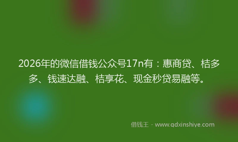 2026年的微信借钱公众号17n有：惠商贷、桔多多、钱速达融、桔享花、现金秒贷易融等。