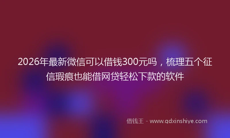 2026年最新微信可以借钱300元吗，梳理五个征信瑕疵也能借网贷轻松下款的软件