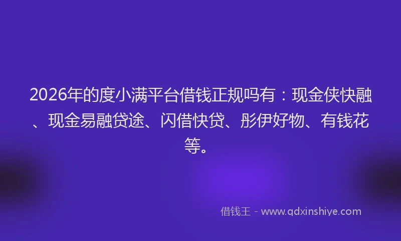 2026年的度小满平台借钱正规吗有：现金侠快融、现金易融贷途、闪借快贷、彤伊好物、有钱花等。