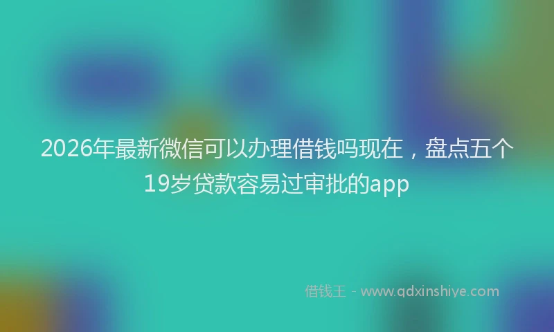 2026年最新微信可以办理借钱吗现在，盘点五个19岁贷款容易过审批的app