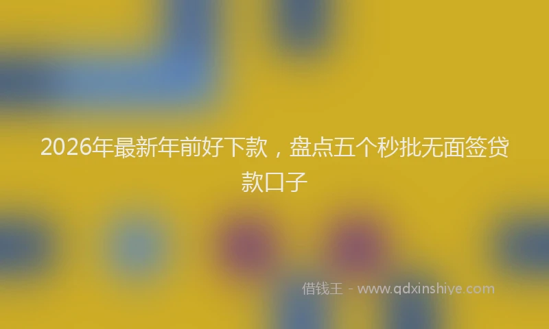 2026年最新年前好下款，盘点五个秒批无面签贷款口子