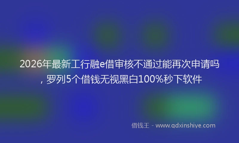 2026年最新工行融e借审核不通过能再次申请吗，罗列5个借钱无视黑白100%秒下软件