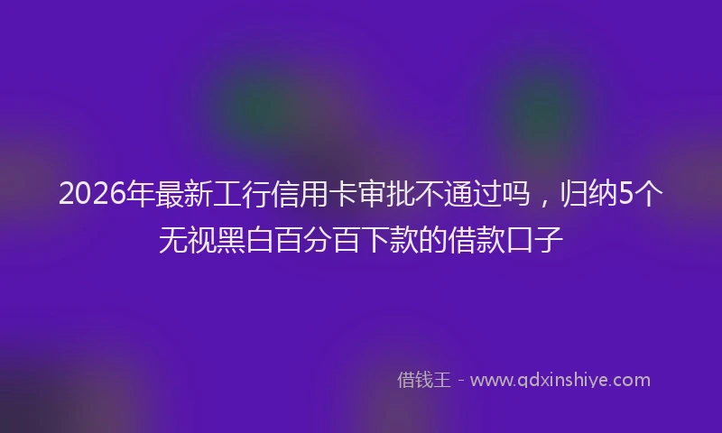 2026年最新工行信用卡审批不通过吗，归纳5个无视黑白百分百下款的借款口子