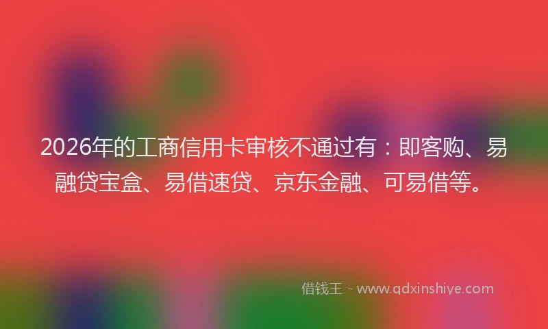 2026年的工商信用卡审核不通过有：即客购、易融贷宝盒、易借速贷、京东金融、可易借等。