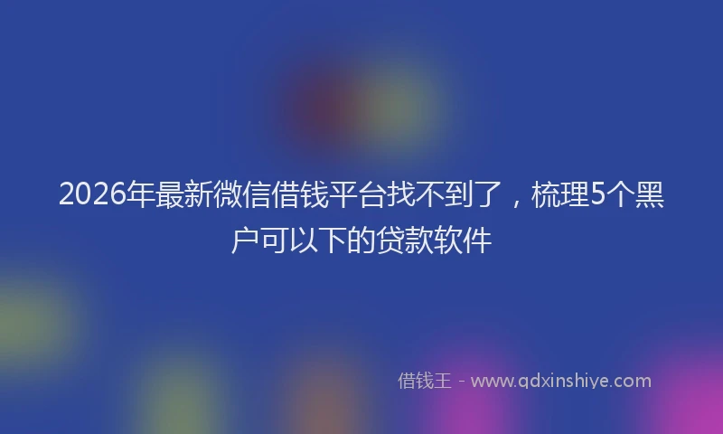 2026年最新微信借钱平台找不到了，梳理5个黑户可以下的贷款软件