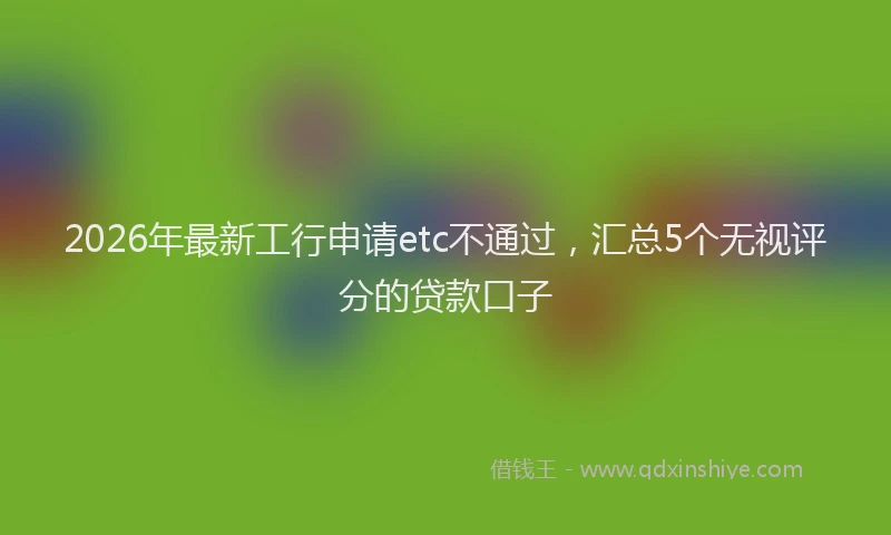 2026年最新工行申请etc不通过，汇总5个无视评分的贷款口子