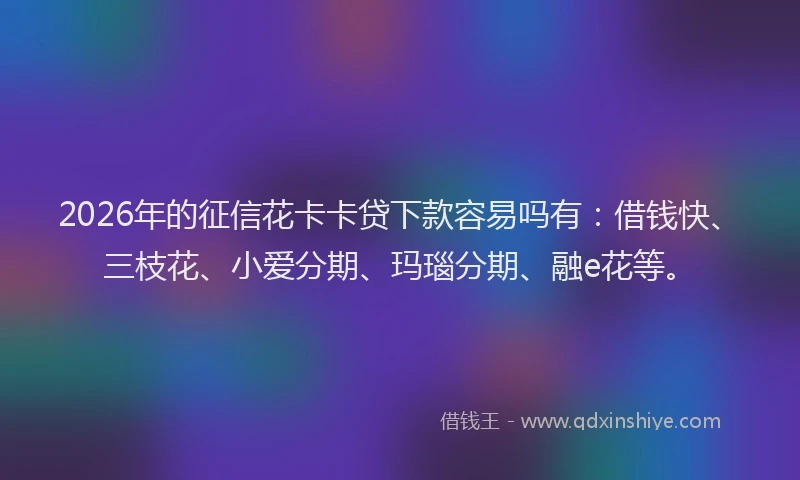 2026年的征信花卡卡贷下款容易吗有：借钱快、三枝花、小爱分期、玛瑙分期、融e花等。