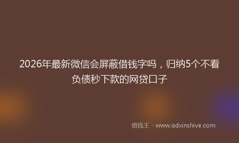 2026年最新微信会屏蔽借钱字吗，归纳5个不看负债秒下款的网贷口子