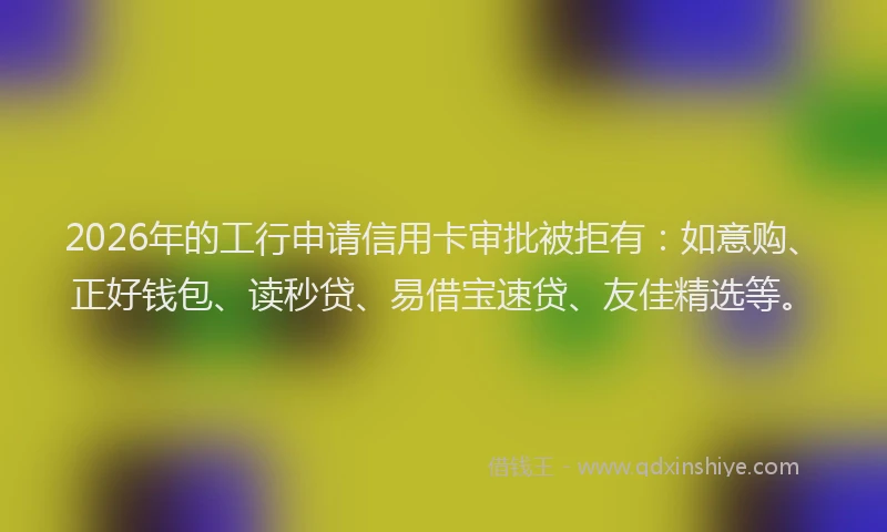 2026年的工行申请信用卡审批被拒有：如意购、正好钱包、读秒贷、易借宝速贷、友佳精选等。